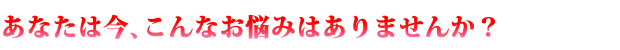 あなたは今、こんなお悩みはありませんか？