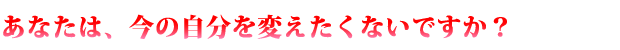 あなたは、今の自分を変えたくないですか？